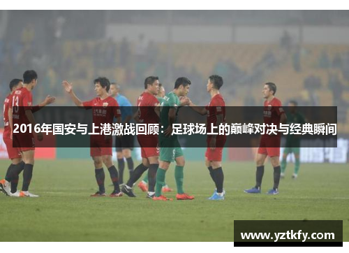 2016年国安与上港激战回顾：足球场上的巅峰对决与经典瞬间