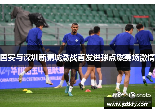 国安与深圳新鹏城激战首发进球点燃赛场激情